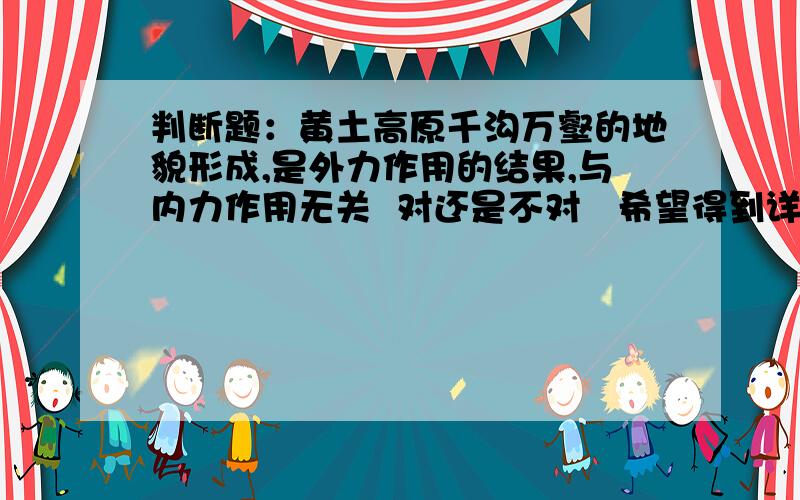 判断题：黄土高原千沟万壑的地貌形成,是外力作用的结果,与内力作用无关  对还是不对   希望得到详细的解释  谢谢