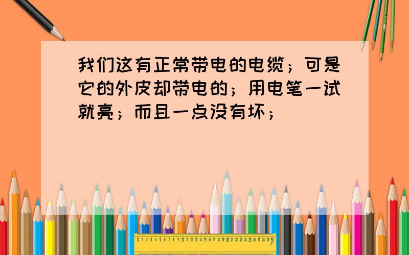 我们这有正常带电的电缆；可是它的外皮却带电的；用电笔一试就亮；而且一点没有坏；