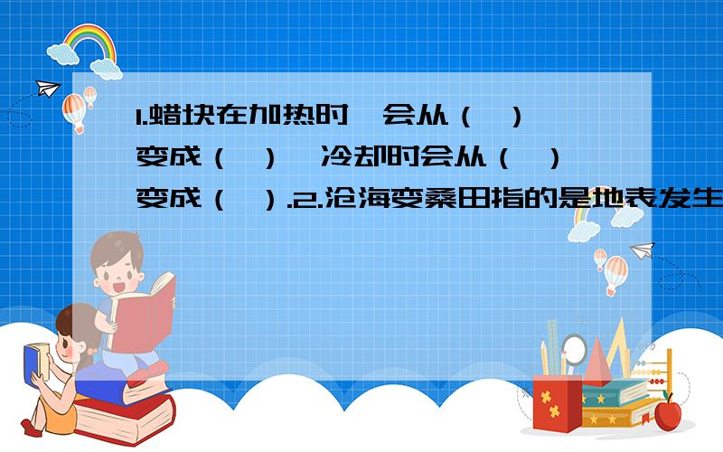 1.蜡块在加热时,会从（ ）变成（ ）,冷却时会从（ ）变成（ ）.2.沧海变桑田指的是地表发生的变化,引起地表变化的主要原因有：（ ）（ ）等.3.在地形图或地球仪上,蓝色表示（ ）,绿色表