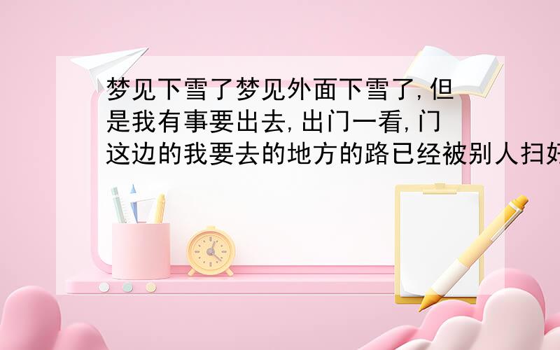 梦见下雪了梦见外面下雪了,但是我有事要出去,出门一看,门这边的我要去的地方的路已经被别人扫好了雪,门那边还是厚厚的雪,而且同一个梦 后面不知道怎么回事 就梦见自己走到一个村子里