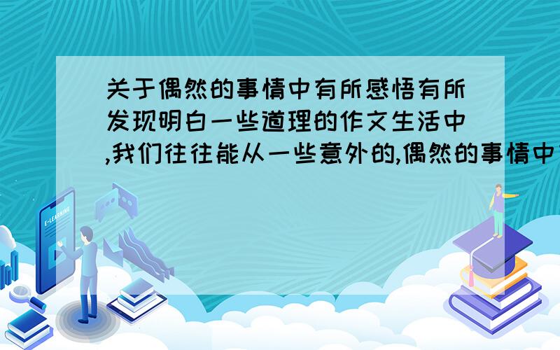 关于偶然的事情中有所感悟有所发现明白一些道理的作文生活中,我们往往能从一些意外的,偶然的事情中有所感悟,有所发现,这些事情也往往会让我们明白一些道理.你有过这样的经历吗?选择