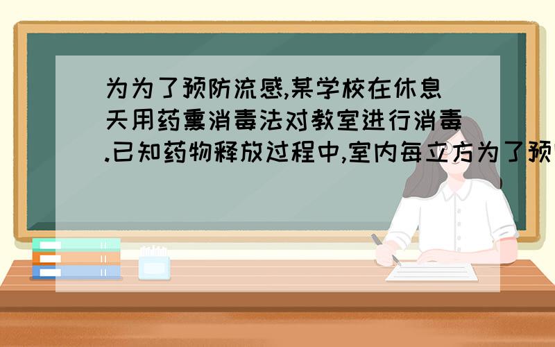 为为了预防流感,某学校在休息天用药熏消毒法对教室进行消毒.已知药物释放过程中,室内每立方为了预防流感,某学校在休息天用药熏消毒法对教室进行消毒.已知药物释放过程中,室内每立方