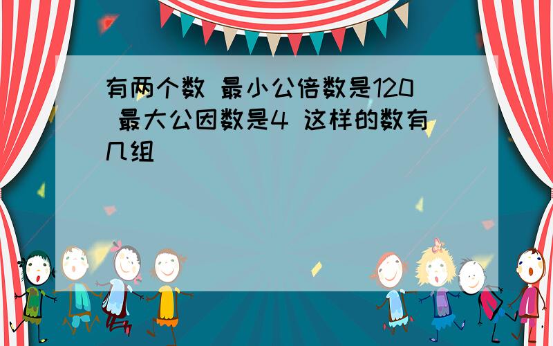 有两个数 最小公倍数是120 最大公因数是4 这样的数有几组