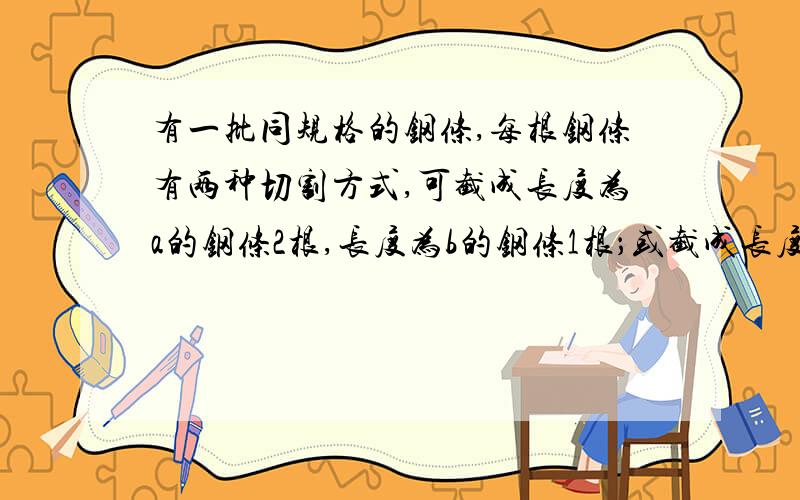 有一批同规格的钢条,每根钢条有两种切割方式,可截成长度为a的钢条2根,长度为b的钢条1根；或截成长度为a或截成长度为a的钢条1根，长度为b的钢条3根。现长度为a的钢条至少需要15根，长度