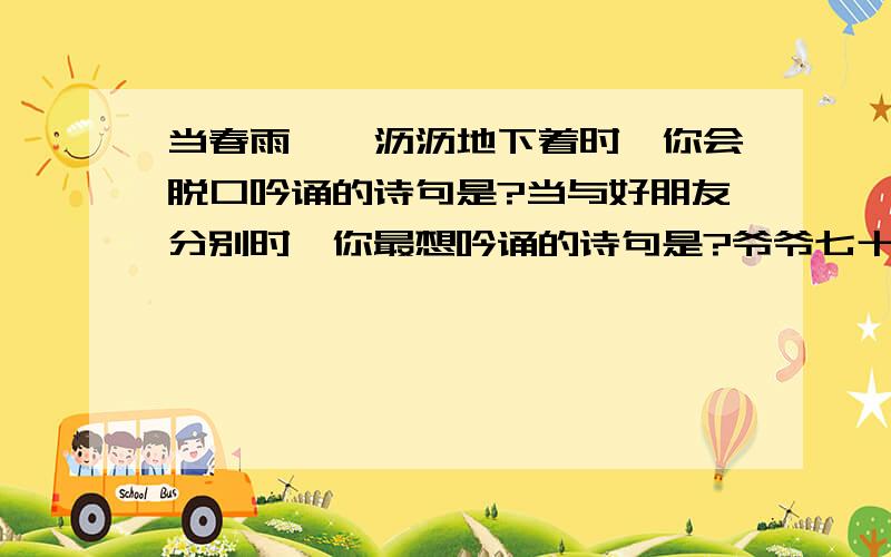 当春雨淅淅沥沥地下着时,你会脱口吟诵的诗句是?当与好朋友分别时,你最想吟诵的诗句是?爷爷七十大寿,大家祝爷爷“福如东海,寿比南山”.爷爷却叹道：.（诗句）?我赶紧把爷爷的话打住：.