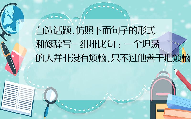 自选话题,仿照下面句子的形式和修辞写一组排比句：一个坦荡的人并非没有烦恼,只不过他善于把烦恼当做一阵清风一刮而过；一个坦荡的人并非没有忧伤,只不过他善于把忧伤化为希望的力