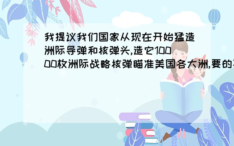 我提议我们国家从现在开始猛造洲际导弹和核弹头,造它10000枚洲际战略核弹瞄准美国各大洲,要的不?