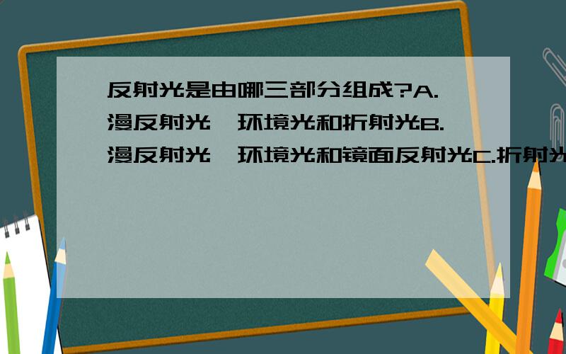 反射光是由哪三部分组成?A.漫反射光,环境光和折射光B.漫反射光,环境光和镜面反射光C.折射光,环境光和镜面反射光D.散射光,环境光和镜面反射光