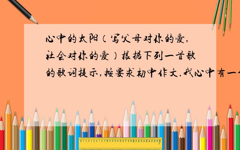 心中的太阳（写父母对你的爱,社会对你的爱）根据下列一首歌的歌词提示,按要求初中作文.我心中有一个太阳,我心中有一个月亮.我眼前有一片红花绿草,我听到小鸽子的歌唱.总有温暖的手牵