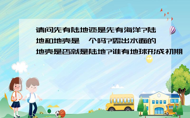 请问先有陆地还是先有海洋?陆地和地壳是一个吗?露出水面的地壳是否就是陆地?谁有地球形成初期、早期大气层、海洋形成过程的图片?发给我cuplzhangxiaoli@163.com