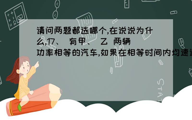 请问两题都选哪个,在说说为什么,17、 有甲、 乙 两辆功率相等的汽车,如果在相等时间内均速通过的距离之比 S甲∶S乙=2∶1,那么1、 两辆汽车的牵引力之比 F甲∶ F乙=1∶22、 两辆汽车的牵引