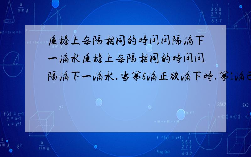 屋檐上每隔相同的时间间隔滴下一滴水屋檐上每隔相同的时间间隔滴下一滴水,当第5滴正欲滴下时,第1滴已刚好到达地面,而第3滴与第2滴分别位于高为1 m的窗户的上、下沿,如图所示,问：（1）