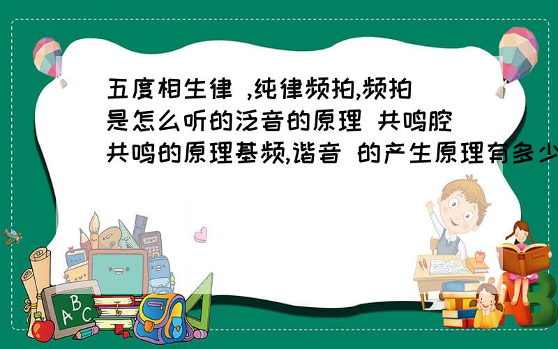 五度相生律 ,纯律频拍,频拍是怎么听的泛音的原理 共鸣腔共鸣的原理基频,谐音 的产生原理有多少答多少把,答得好我加分.