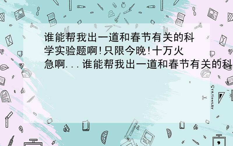 谁能帮我出一道和春节有关的科学实验题啊!只限今晚!十万火急啊...谁能帮我出一道和春节有关的科学实验题啊!只限今晚!十万火急啊!