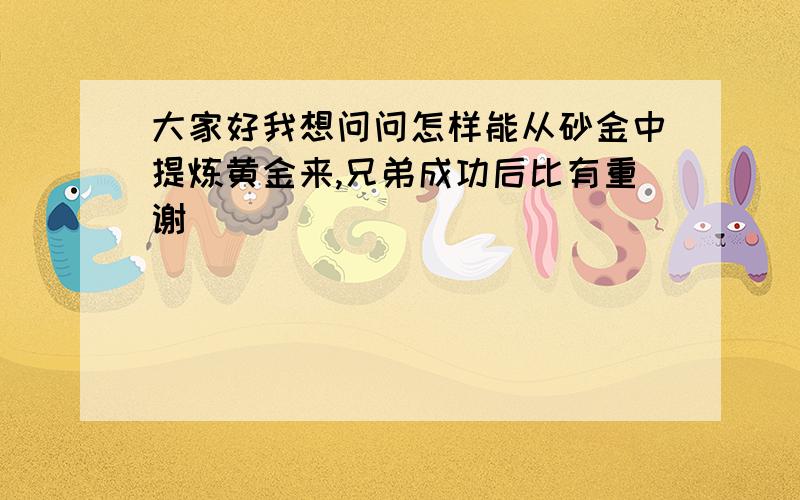 大家好我想问问怎样能从砂金中提炼黄金来,兄弟成功后比有重谢