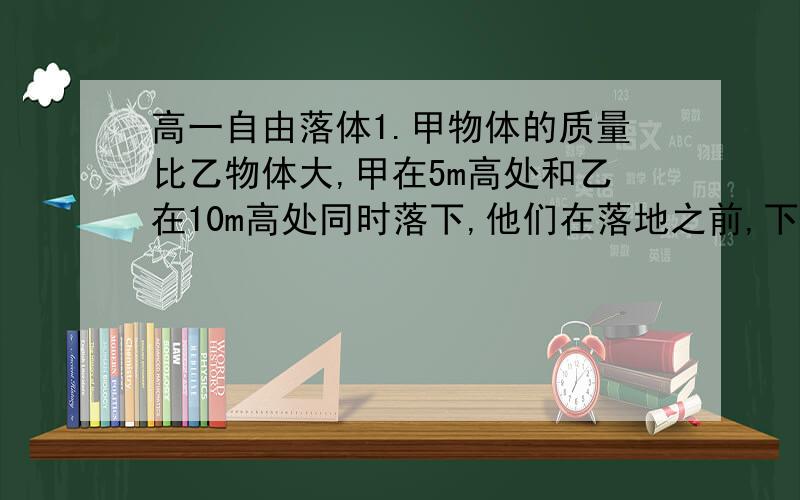 高一自由落体1.甲物体的质量比乙物体大,甲在5m高处和乙在10m高处同时落下,他们在落地之前,下列说法是正确的是：A 下落过程中在同一时刻甲的速度比乙大 B 下落1s内他们的位移相同C 各自下