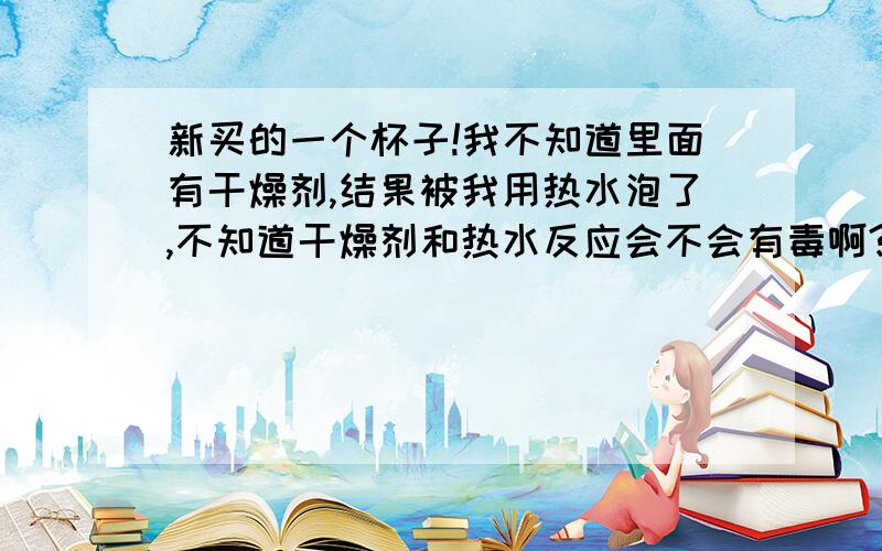 新买的一个杯子!我不知道里面有干燥剂,结果被我用热水泡了,不知道干燥剂和热水反应会不会有毒啊?