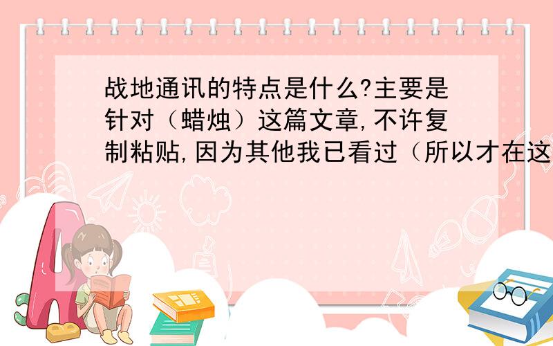 战地通讯的特点是什么?主要是针对（蜡烛）这篇文章,不许复制粘贴,因为其他我已看过（所以才在这里问的）主要是文体特征什么的,……