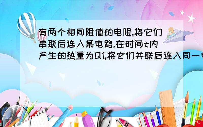 有两个相同阻值的电阻,将它们串联后连入某电路,在时间t内产生的热量为Q1,将它们并联后连入同一电路,在相同的时间t内产生的热量是Q2,则Q1,Q2之间的大小关系是?