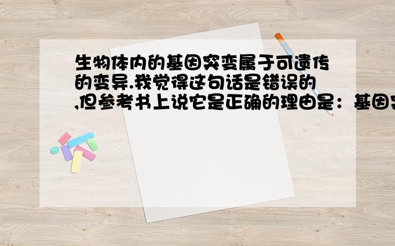 生物体内的基因突变属于可遗传的变异.我觉得这句话是错误的,但参考书上说它是正确的理由是：基因突变产生了新的基因,改变了遗传物质,所以属于可遗传的变异.我还是觉得很有问题,希望