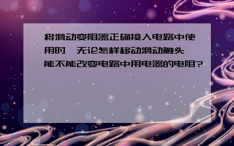 将滑动变阻器正确接入电路中使用时,无论怎样移动滑动触头,能不能改变电路中用电器的电阻?