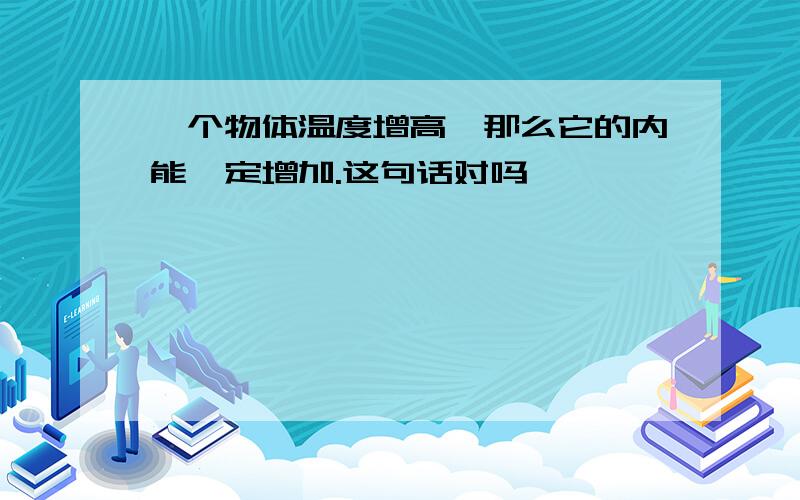 一个物体温度增高,那么它的内能一定增加.这句话对吗