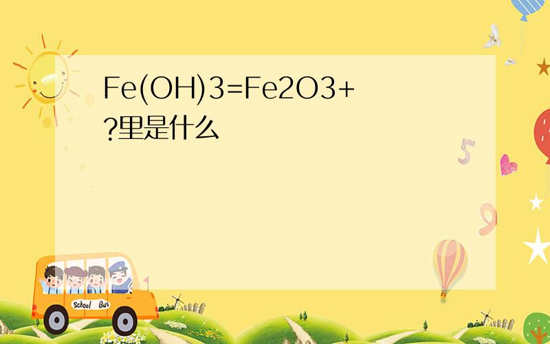 Fe(OH)3=Fe2O3+?里是什么