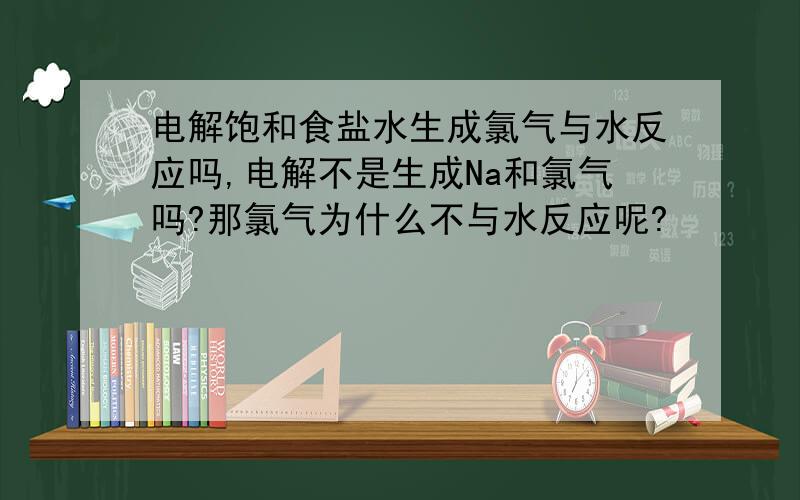 电解饱和食盐水生成氯气与水反应吗,电解不是生成Na和氯气吗?那氯气为什么不与水反应呢?