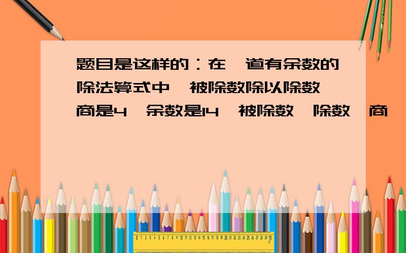 题目是这样的：在一道有余数的除法算式中,被除数除以除数,商是4,余数是14,被除数、除数、商、余数这四个数相加的和是217.被除数和除数各是多少?