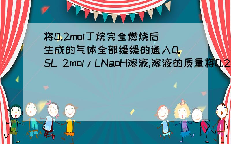 将0.2mol丁烷完全燃烧后生成的气体全部缓缓的通入0.5L 2mol/LNaoH溶液,溶液的质量将0.2mol丁烷完全燃烧后生成的气体全部缓缓的通入0.5L 2mol/LNaoH溶液,溶液的质量增加多少