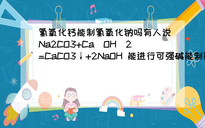 氢氧化钙能制氢氧化钠吗有人说Na2CO3+Ca(OH)2=CaCO3↓+2NaOH 能进行可强碱能制取弱碱 但是氢氧化钙是中强碱怎么能制出强碱氢氧化钠啊