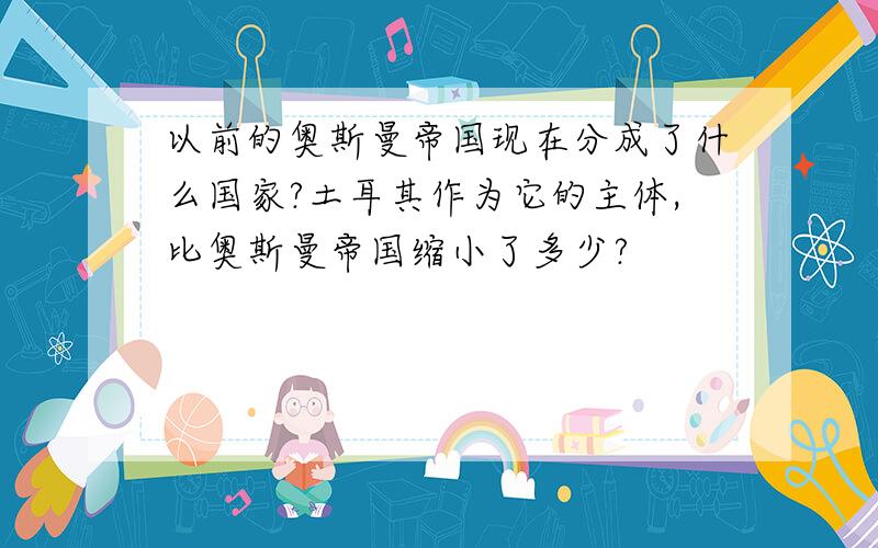 以前的奥斯曼帝国现在分成了什么国家?土耳其作为它的主体,比奥斯曼帝国缩小了多少?