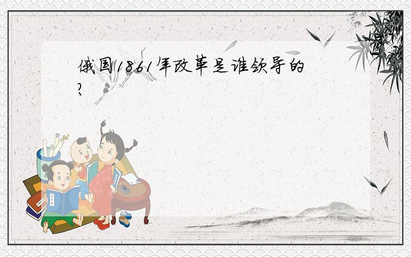 俄国1861年改革是谁领导的?