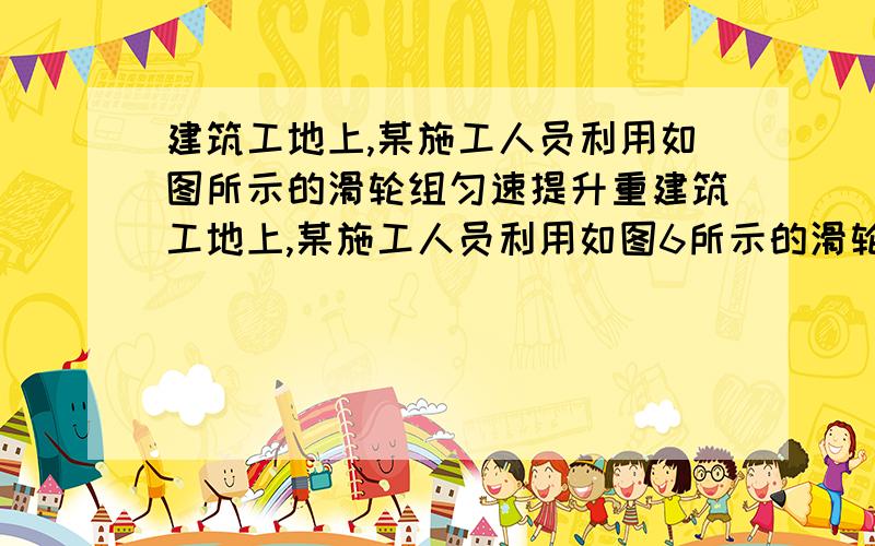 建筑工地上,某施工人员利用如图所示的滑轮组匀速提升重建筑工地上,某施工人员利用如图6所示的滑轮组匀速提升重物.若不计摩擦和绳重.求：（1）利用这个滑轮组匀速提升重为1200N的物体