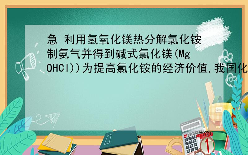 急 利用氢氧化镁热分解氯化铵制氨气并得到碱式氯化镁(MgOHCl))为提高氯化铵的经济价值,我国化学家设计了利用氢氧化镁热分解氯化铵制氨气并得到碱式氯化镁(MgOHCl)的工艺.某同学根据该原