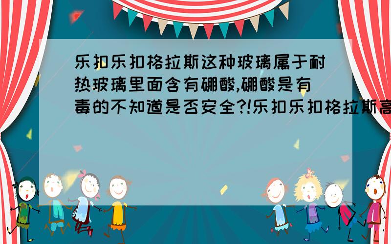 乐扣乐扣格拉斯这种玻璃属于耐热玻璃里面含有硼酸,硼酸是有毒的不知道是否安全?!乐扣乐扣格拉斯高温下是否会释放硼酸?