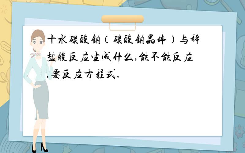 十水碳酸钠（碳酸钠晶体）与稀盐酸反应生成什么,能不能反应,要反应方程式,