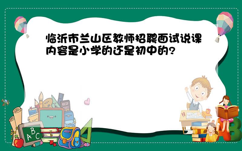 临沂市兰山区教师招聘面试说课内容是小学的还是初中的?