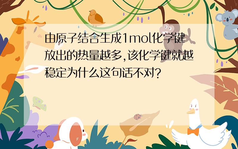 由原子结合生成1mol化学键放出的热量越多,该化学键就越稳定为什么这句话不对?