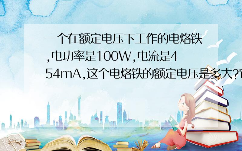 一个在额定电压下工作的电烙铁,电功率是100W,电流是454mA,这个电烙铁的额定电压是多大?它的电阻是多大?某家庭用节能型日光灯的额定功率为11W,正常工作时的电压为多少?通过的电流为多少毫