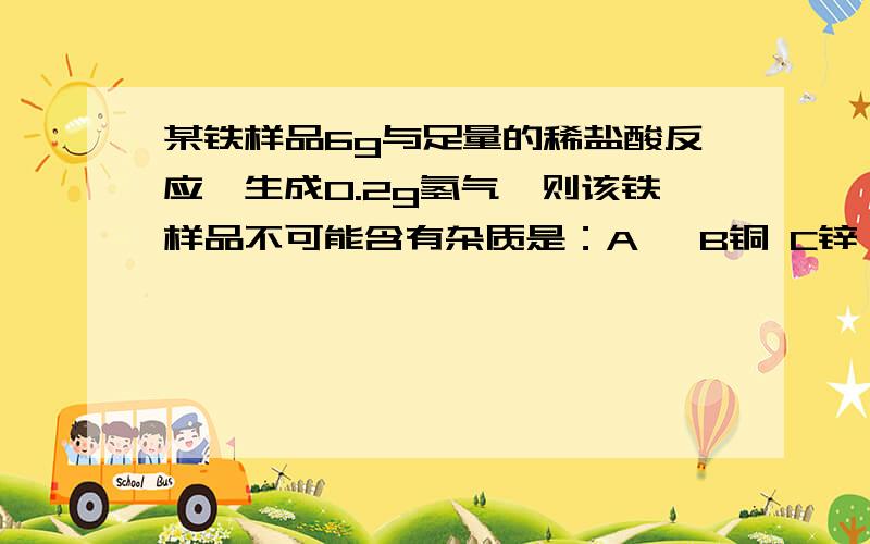 某铁样品6g与足量的稀盐酸反应,生成0.2g氢气,则该铁样品不可能含有杂质是：A镁 B铜 C锌 D碳