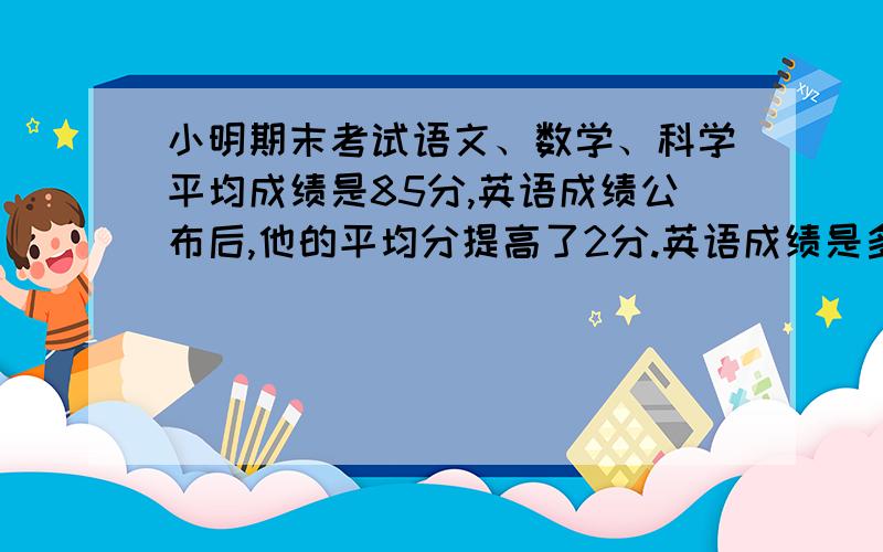 小明期末考试语文、数学、科学平均成绩是85分,英语成绩公布后,他的平均分提高了2分.英语成绩是多少?有公式