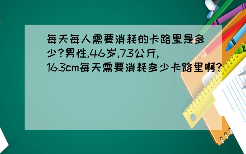 每天每人需要消耗的卡路里是多少?男性,46岁,73公斤,163cm每天需要消耗多少卡路里啊?