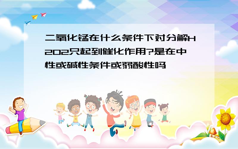 二氧化锰在什么条件下对分解H2O2只起到催化作用?是在中性或碱性条件或弱酸性吗