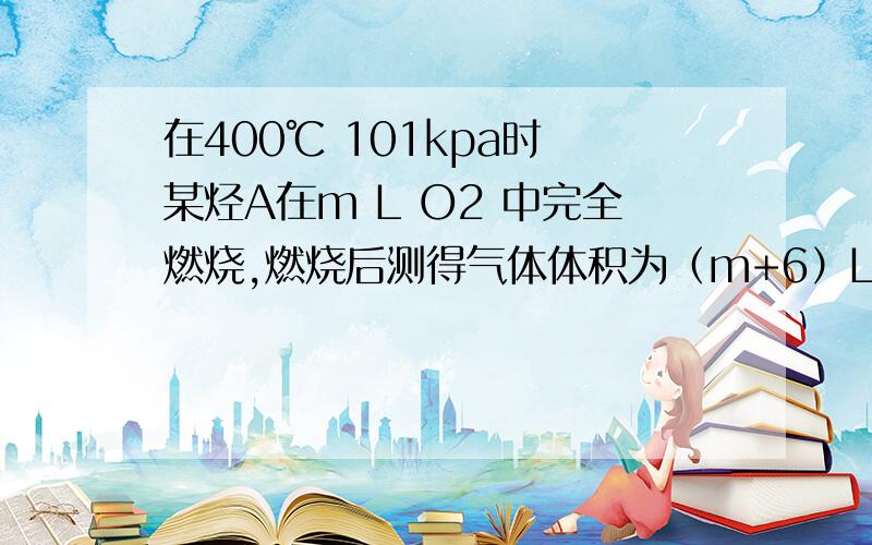 在400℃ 101kpa时 某烃A在m L O2 中完全燃烧,燃烧后测得气体体积为（m+6）L （气体体积均在同温同压下测定）试回答吓了问题（1）烃A满足德 条件是?（2）当m=21时 烃A可能的分子式有?（3）若烃A