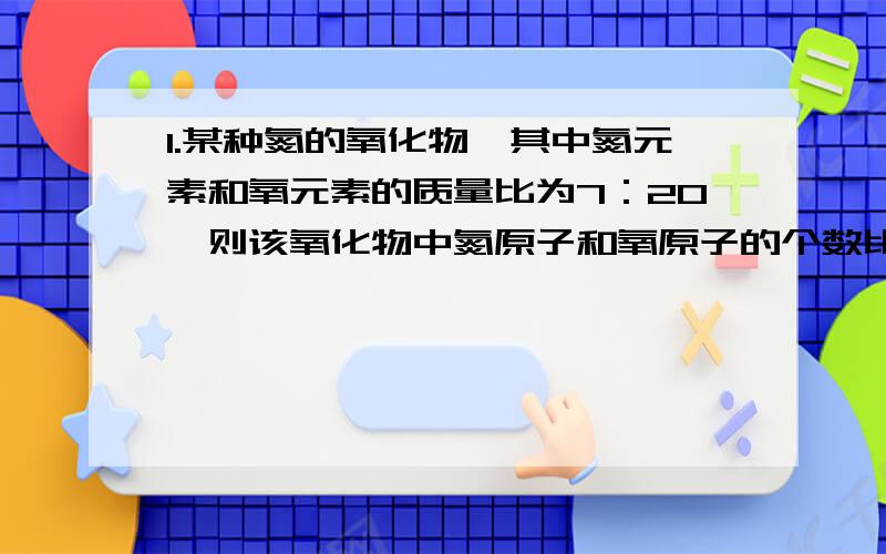 1.某种氮的氧化物,其中氮元素和氧元素的质量比为7：20,则该氧化物中氮原子和氧原子的个数比为（ ）A.1:2 B.3:2 C.5:2 D.2:52.某铁的氧化物中,铁、氧两种元素的质量比为7：3,求氧化物的化学式___