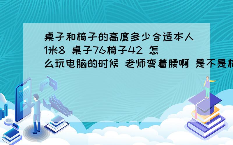 桌子和椅子的高度多少合适本人1米8 桌子76椅子42 怎么玩电脑的时候 老师弯着腰啊 是不是椅子太高了