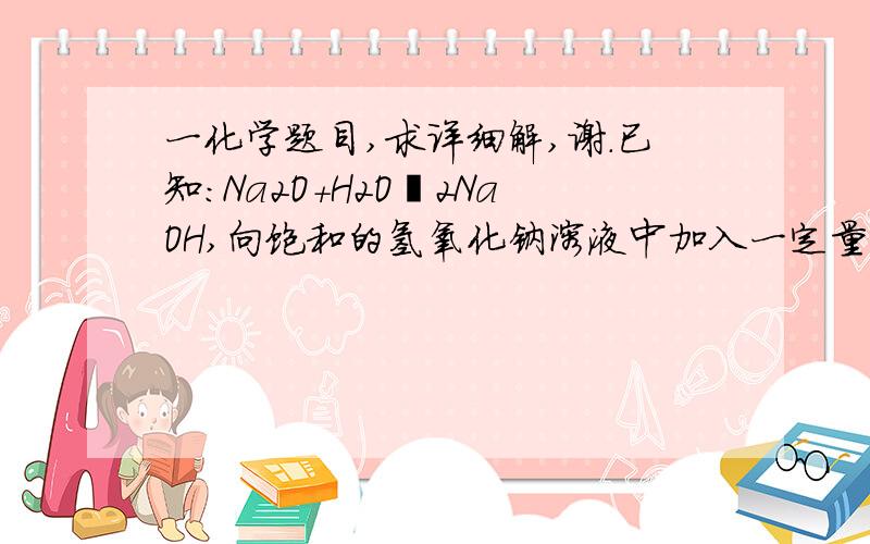 一化学题目,求详细解,谢.已知：Na2O+H2O═2NaOH,向饱和的氢氧化钠溶液中加入一定量的Na2O,充分反应后恢复到原来温度．下列说法中,正确的是（　　）A 、溶液中溶质质量增多,溶液的质量减少B