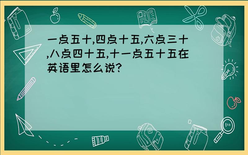 一点五十,四点十五,六点三十,八点四十五,十一点五十五在英语里怎么说?