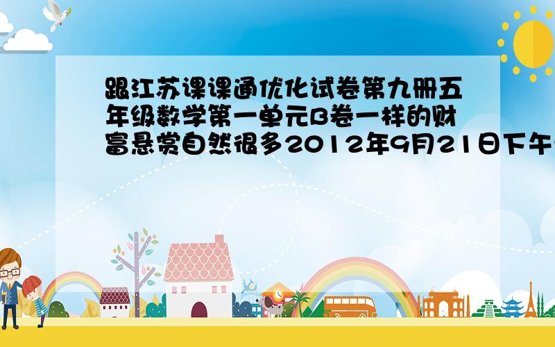 跟江苏课课通优化试卷第九册五年级数学第一单元B卷一样的财富悬赏自然很多2012年9月21日下午一点四十五分过了此问题作废。